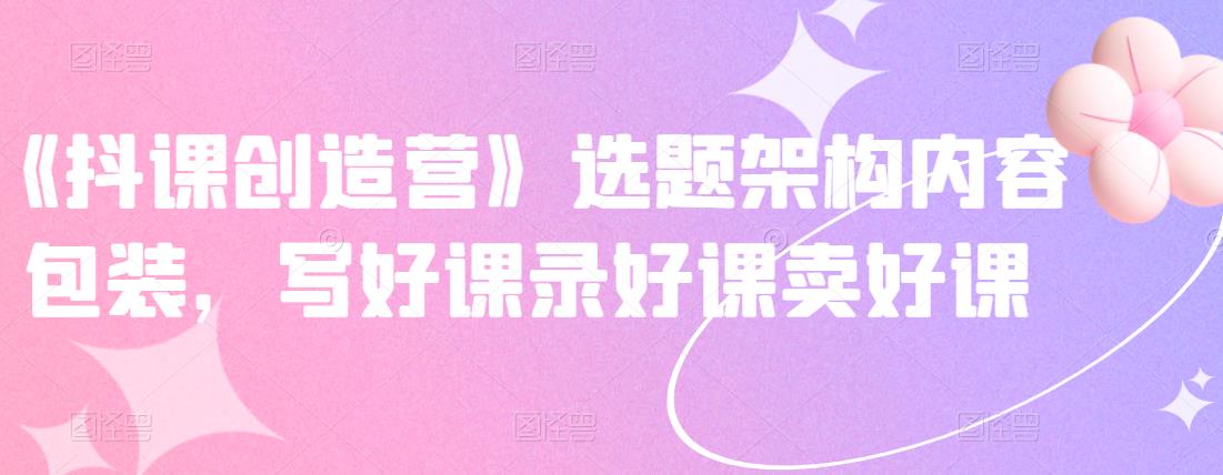 《抖课创造营》选题架构内容包装,写好课录好课卖好课网创吧-网创项目资源站-副业项目-创业项目-搞钱项目网创吧