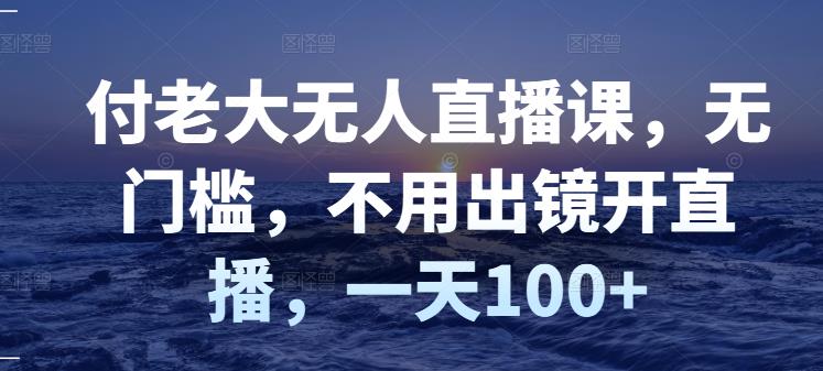付老大无人直播课,无门槛,不用出镜开直播,一天100+