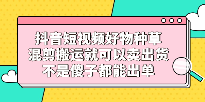抖音短视频好物种草,混剪搬运就可以卖出货,不是傻子都能出单网创吧-网创项目资源站-副业项目-创业项目-搞钱项目网创吧
