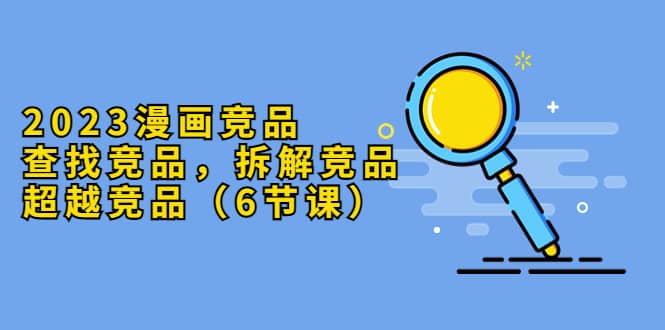 2023漫画竞品,查找竞品,拆解竞品,超越竞品(6节课)网创吧-网创项目资源站-副业项目-创业项目-搞钱项目网创吧